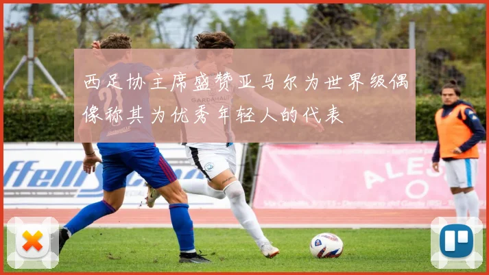 西足协主席盛赞亚马尔为世界级偶像称其为优秀年轻人的代表