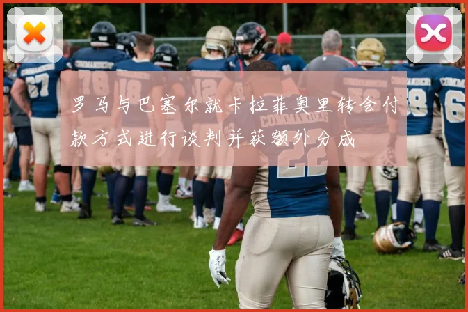 罗马与巴塞尔就卡拉菲奥里转会付款方式进行谈判并获额外分成