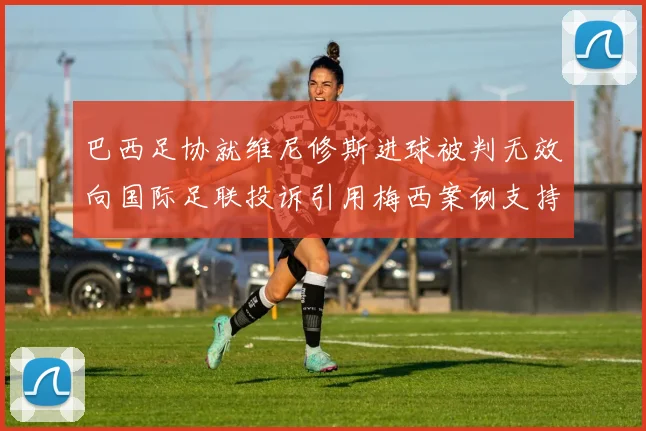 巴西足协就维尼修斯进球被判无效向国际足联投诉引用梅西案例支持