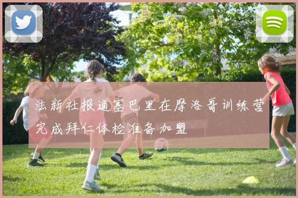 法新社报道塞巴里在摩洛哥训练营完成拜仁体检准备加盟