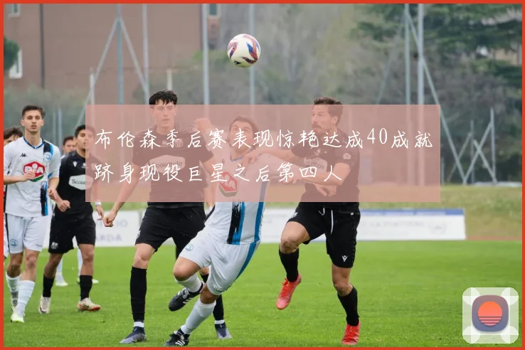 布伦森季后赛表现惊艳达成40成就跻身现役巨星之后第四人