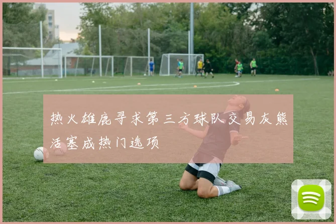 热火雄鹿寻求第三方球队交易灰熊活塞成热门选项