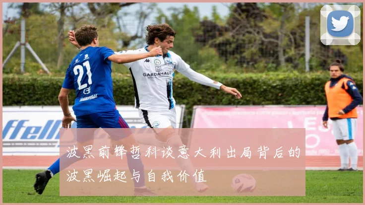 波黑前锋哲科谈意大利出局背后的波黑崛起与自我价值