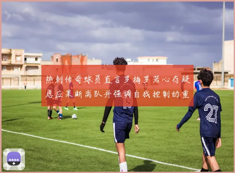 热刺传奇球员直言罗梅罗若心存疑虑应果断离队并强调自我控制的重要性