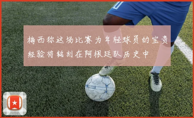 梅西称这场比赛为年轻球员的宝贵经验将铭刻在阿根廷队历史中
