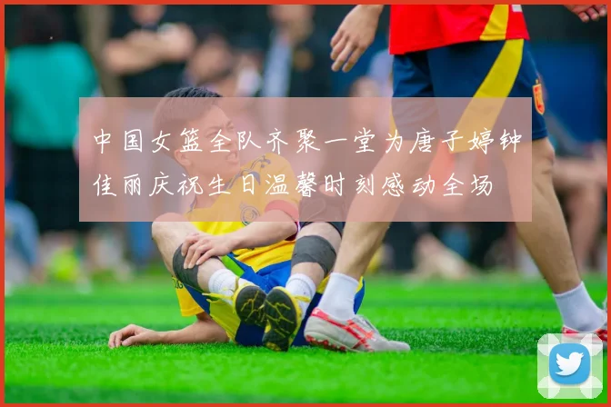 中国女篮全队齐聚一堂为唐子婷钟佳丽庆祝生日温馨时刻感动全场