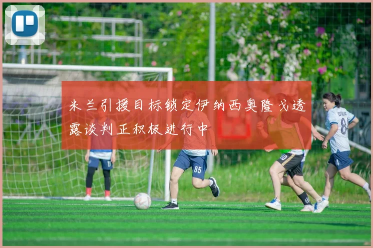 米兰引援目标锁定伊纳西奥隆戈透露谈判正积极进行中