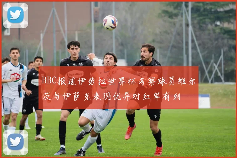 BBC报道伊劳拉世界杯考察球员维尔茨与伊萨克表现优异对红军有利