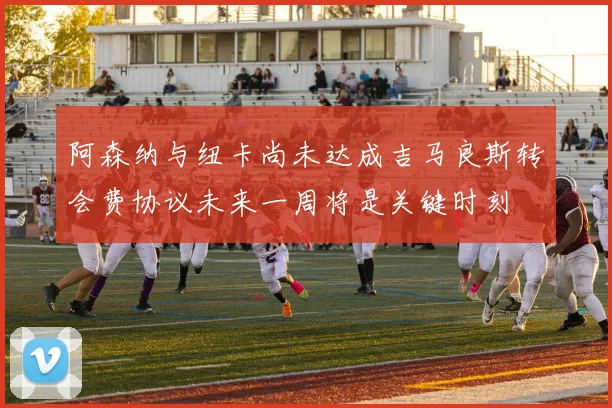 阿森纳与纽卡尚未达成吉马良斯转会费协议未来一周将是关键时刻